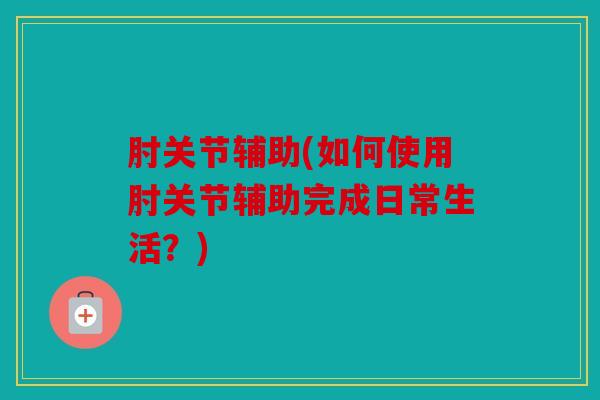 肘关节辅助(如何使用肘关节辅助完成日常生活？)