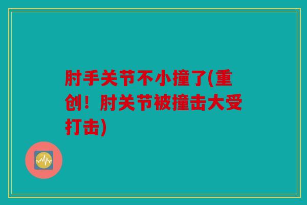 肘手关节不小撞了(重创！肘关节被撞击大受打击)