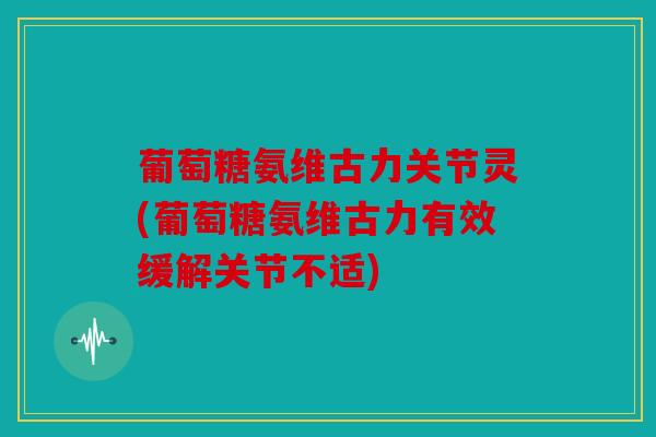 葡萄糖氨维古力关节灵(葡萄糖氨维古力有效缓解关节不适)