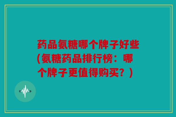 药品氨糖哪个牌子好些(氨糖药品排行榜：哪个牌子更值得购买？)