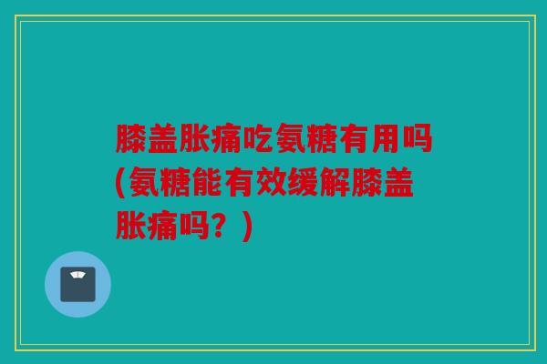膝盖胀痛吃氨糖有用吗(氨糖能有效缓解膝盖胀痛吗？)