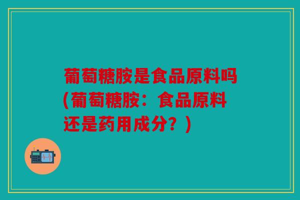 葡萄糖胺是食品原料吗(葡萄糖胺：食品原料还是药用成分？)