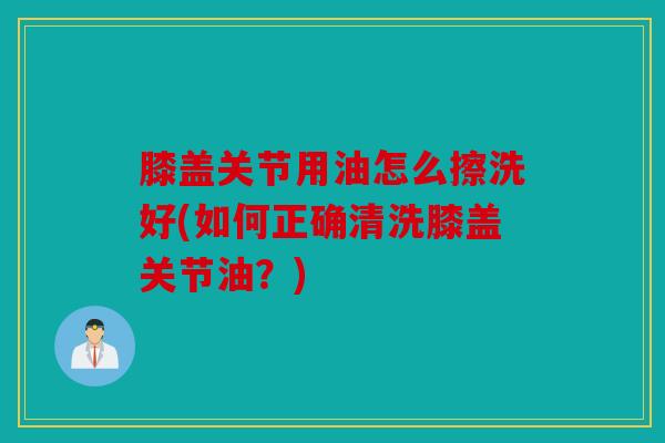膝盖关节用油怎么擦洗好(如何正确清洗膝盖关节油？)