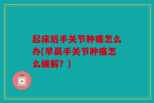 起床后手关节肿痛怎么办(早晨手关节肿痛怎么缓解？)