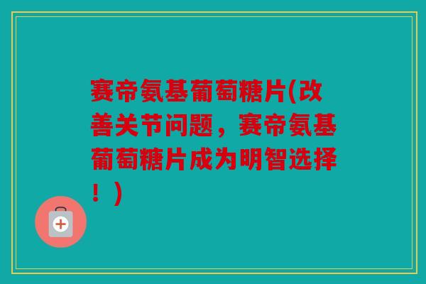 赛帝氨基葡萄糖片(改善关节问题，赛帝氨基葡萄糖片成为明智选择！)