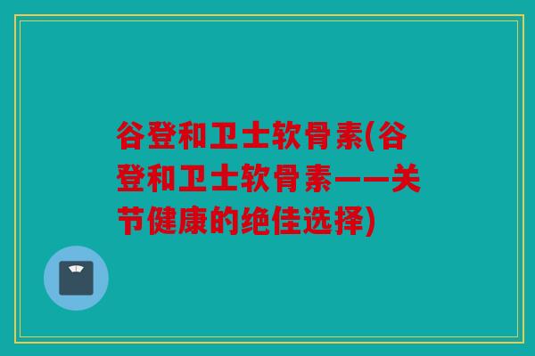 谷登和卫士软骨素(谷登和卫士软骨素——关节健康的绝佳选择)