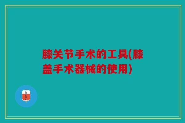 膝关节手术的工具(膝盖手术器械的使用)