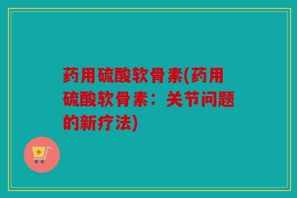 药用硫酸软骨素(药用硫酸软骨素：关节问题的新疗法)