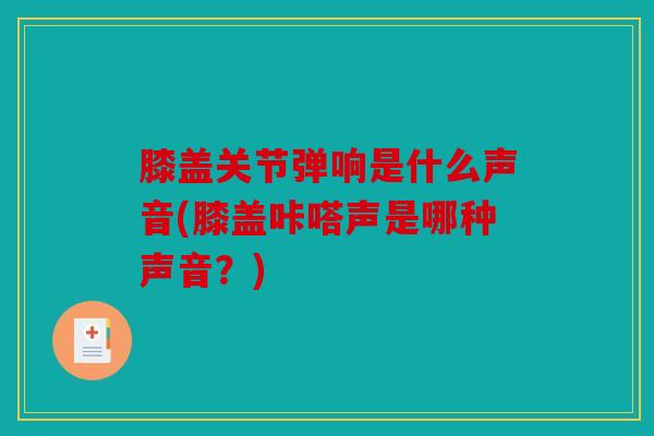 膝盖关节弹响是什么声音(膝盖咔嗒声是哪种声音？)
