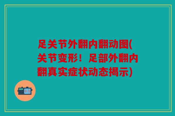 足关节外翻内翻动图(关节变形！足部外翻内翻真实症状动态揭示)