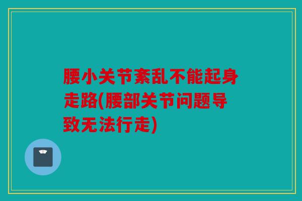 腰小关节紊乱不能起身走路(腰部关节问题导致无法行走)