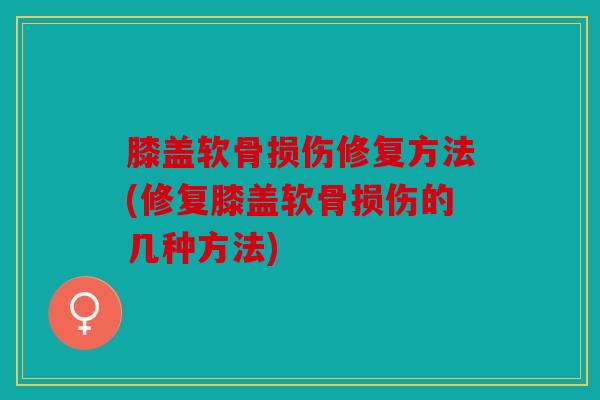 膝盖软骨损伤修复方法(修复膝盖软骨损伤的几种方法)