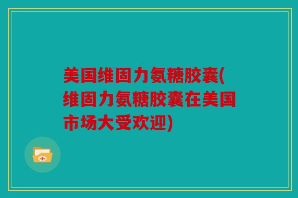 美国维固力氨糖胶囊(维固力氨糖胶囊在美国市场大受欢迎)