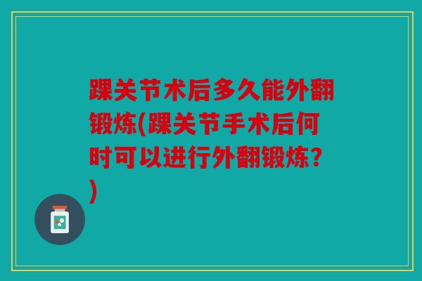 踝关节术后多久能外翻锻炼(踝关节手术后何时可以进行外翻锻炼?) 踝关节术后多久能外翻锻炼(踝关节手术后何时可以进行外翻锻炼?)
