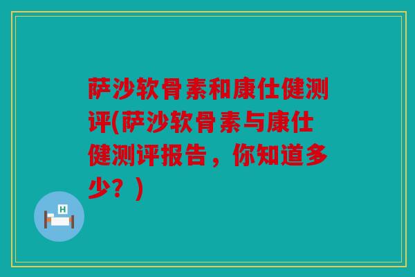 萨沙软骨素和康仕健测评(萨沙软骨素与康仕健测评报告，你知道多少？)