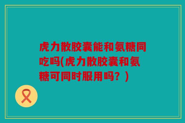 虎力散胶囊能和氨糖同吃吗(虎力散胶囊和氨糖可同时服用吗？)