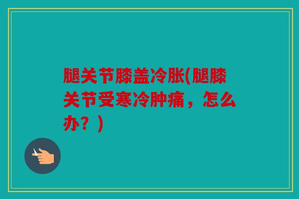 腿关节膝盖冷胀(腿膝关节受寒冷肿痛，怎么办？)