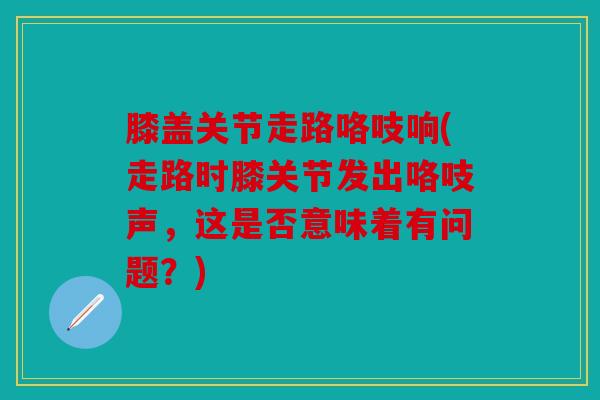 膝盖关节走路咯吱响(走路时膝关节发出咯吱声，这是否意味着有问题？)