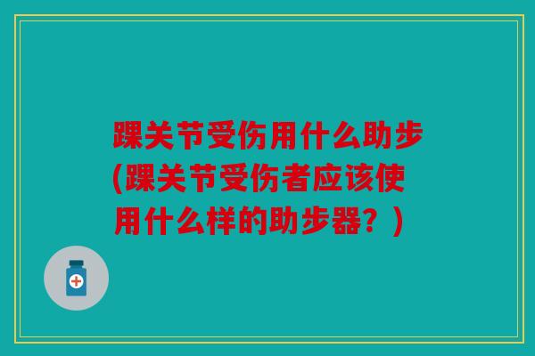踝关节受伤用什么助步(踝关节受伤者应该使用什么样的助步器？)