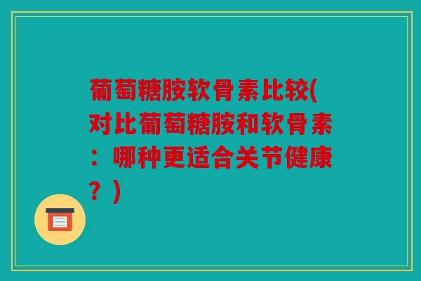 葡萄糖胺软骨素比较(对比葡萄糖胺和软骨素：哪种更适合关节健康？)