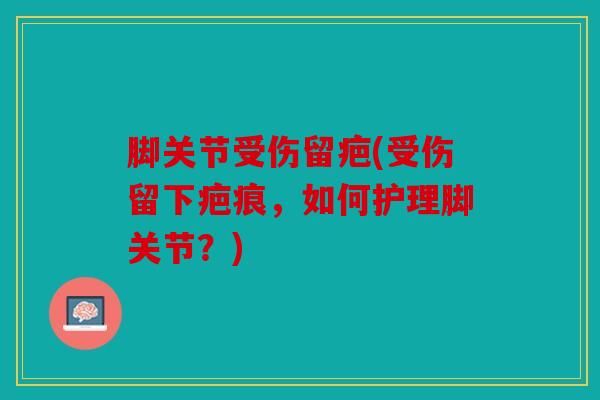 脚关节受伤留疤(受伤留下疤痕，如何护理脚关节？)