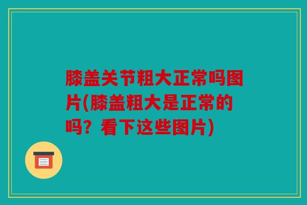 膝盖关节粗大正常吗图片(膝盖粗大是正常的吗？看下这些图片)