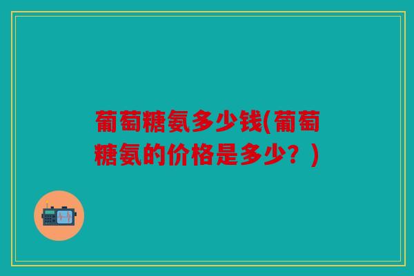葡萄糖氨多少钱(葡萄糖氨的价格是多少？)