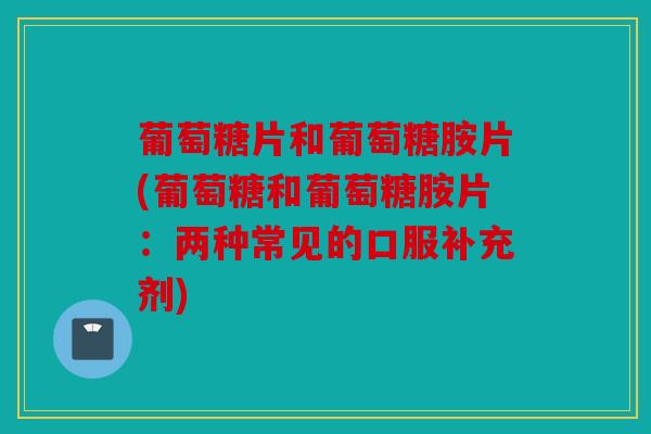葡萄糖片和葡萄糖胺片(葡萄糖和葡萄糖胺片：两种常见的口服补充剂)