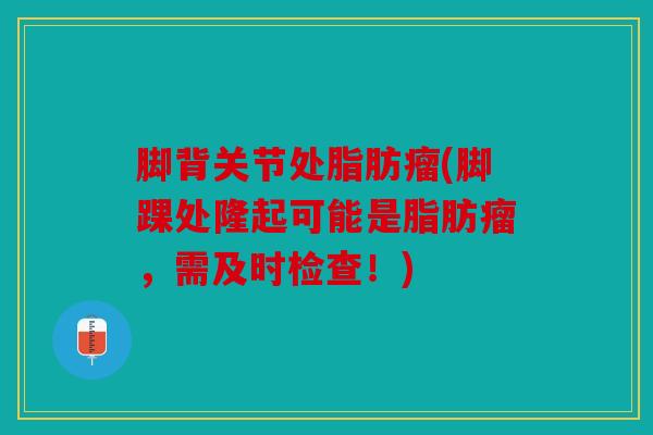 脚背关节处脂肪瘤(脚踝处隆起可能是脂肪瘤,需及时检查!) 脚背关节处脂肪瘤(脚踝处隆起可能是脂肪瘤,需及时检查!)