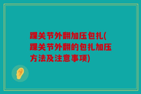 踝关节外翻加压包扎(踝关节外翻的包扎加压方法及注意事项)