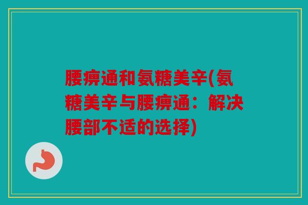 腰痹通和氨糖美辛(氨糖美辛与腰痹通：解决腰部不适的选择)