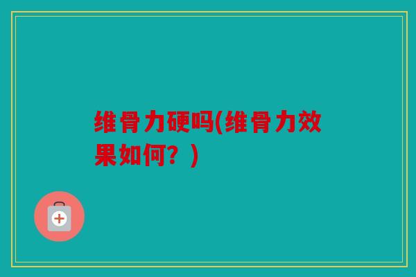 维骨力硬吗(维骨力效果如何？)