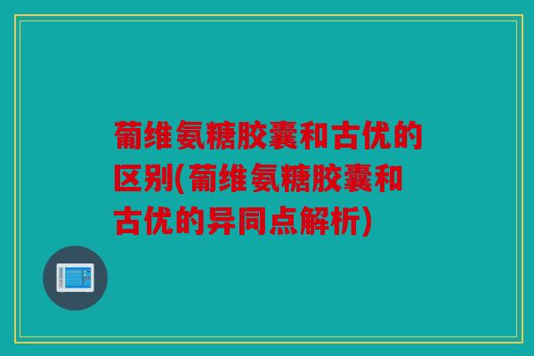 葡维氨糖胶囊和古优的区别(葡维氨糖胶囊和古优的异同点解析)
