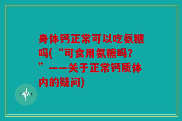 身体钙正常可以吃氨糖吗(“可食用氨糖吗？”——关于正常钙质体内的疑问)