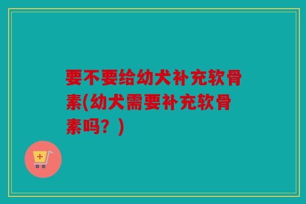 要不要给幼犬补充软骨素(幼犬需要补充软骨素吗？)