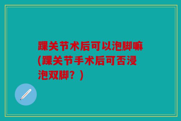 踝关节术后可以泡脚嘛(踝关节手术后可否浸泡双脚？)