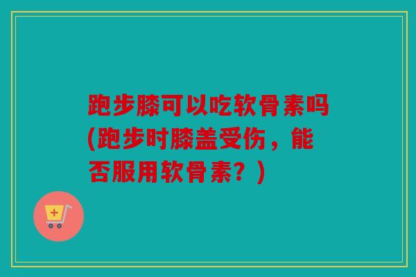 跑步膝可以吃软骨素吗(跑步时膝盖受伤，能否服用软骨素？)