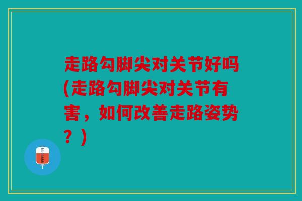 走路勾脚尖对关节好吗(走路勾脚尖对关节有害，如何改善走路姿势？)