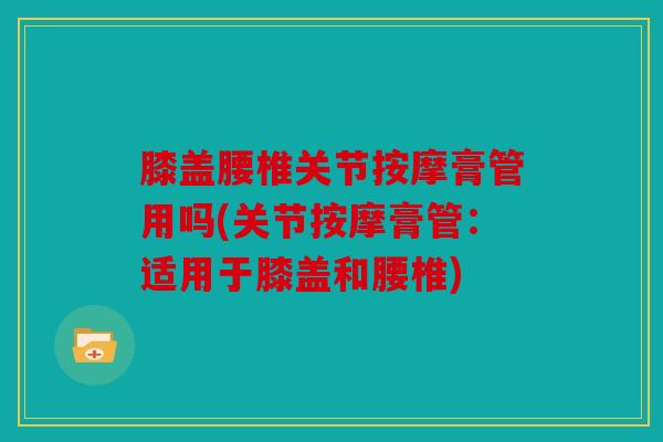 膝盖腰椎关节按摩膏管用吗(关节按摩膏管:适用于膝盖和腰椎) 膝盖腰椎关节按摩膏管用吗(关节按摩膏管:适用于膝盖和腰椎)