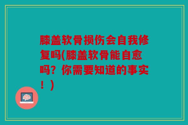 膝盖软骨损伤会自我修复吗(膝盖软骨能自愈吗？你需要知道的事实！)
