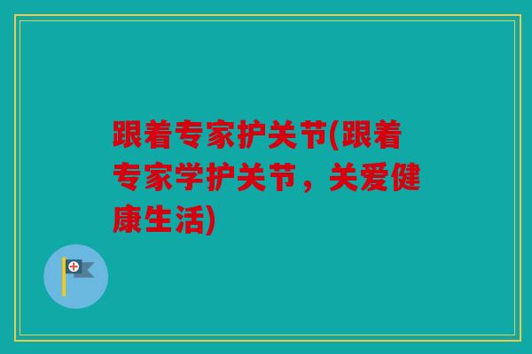 跟着专家护关节(跟着专家学护关节，关爱健康生活)