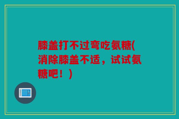 膝盖打不过弯吃氨糖(消除膝盖不适，试试氨糖吧！)