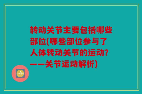 转动关节主要包括哪些部位(哪些部位参与了人体转动关节的运动？——关节运动解析)