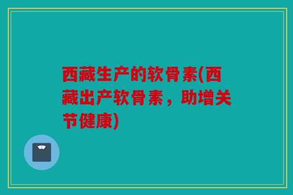 西藏生产的软骨素(西藏出产软骨素，助增关节健康)