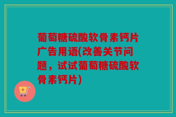 葡萄糖硫酸软骨素钙片广告用语(改善关节问题，试试葡萄糖硫酸软骨素钙片)