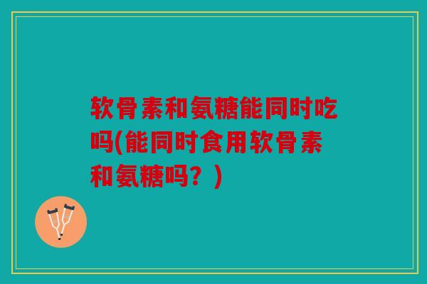 软骨素和氨糖能同时吃吗(能同时食用软骨素和氨糖吗？)