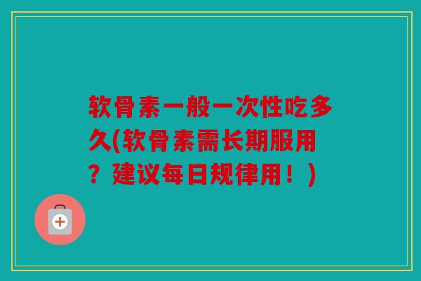 软骨素一般一次性吃多久(软骨素需长期服用？建议每日规律用！)