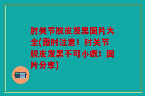 肘关节脱皮发黑图片大全(露肘注意！肘关节脱皮发黑不可小觑！图片分享)