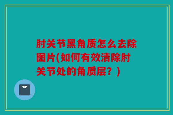 肘关节黑角质怎么去除图片(如何有效清除肘关节处的角质层？)
