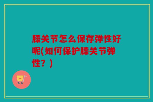 膝关节怎么保存弹性好呢(如何保护膝关节弹性？)